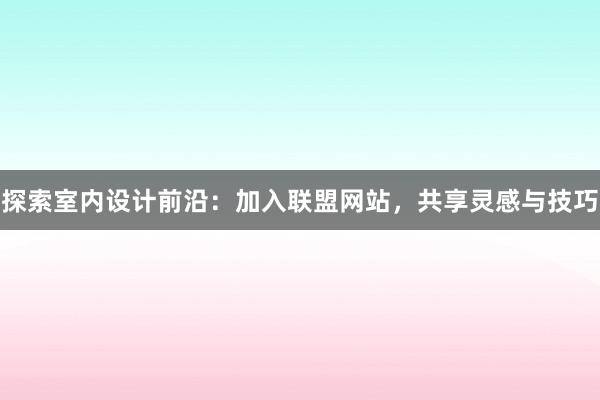 探索室内设计前沿：加入联盟网站，共享灵感与技巧